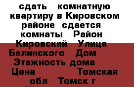 сдать 3 комнатную квартиру в Кировском районе, сдается 2 комнаты › Район ­ Кировский › Улица ­ Белинского › Дом ­ 84 › Этажность дома ­ 5 › Цена ­ 18 000 - Томская обл., Томск г. Недвижимость » Квартиры аренда   . Томская обл.